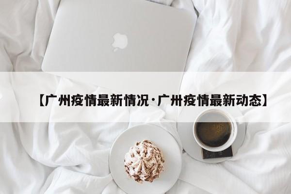 【广州疫情最新情况·广卅疫情最新动态】