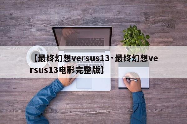 【最终幻想versus13·最终幻想versus13电影完整版】