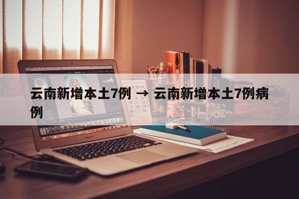 云南新增本土7例 → 云南新增本土7例病例
