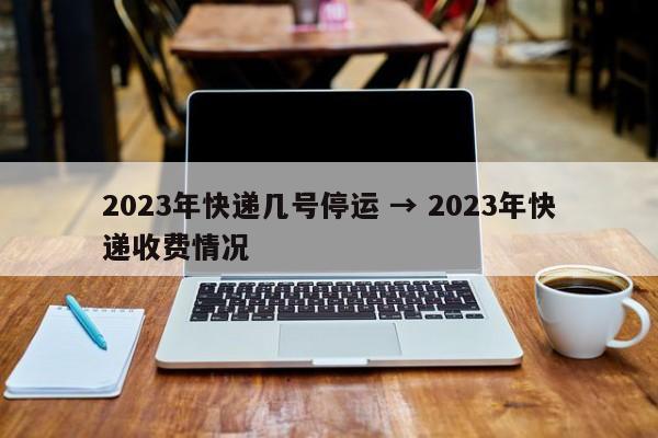 2023年快递几号停运 → 2023年快递收费情况