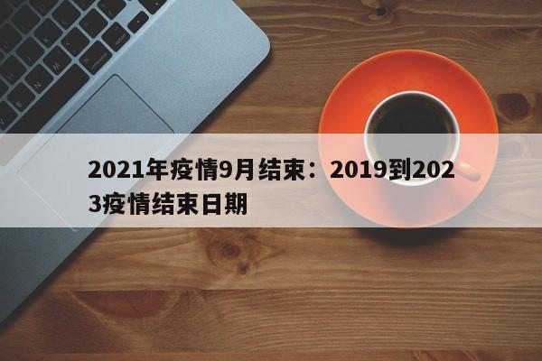 2021年疫情9月结束：2019到2023疫情结束日期