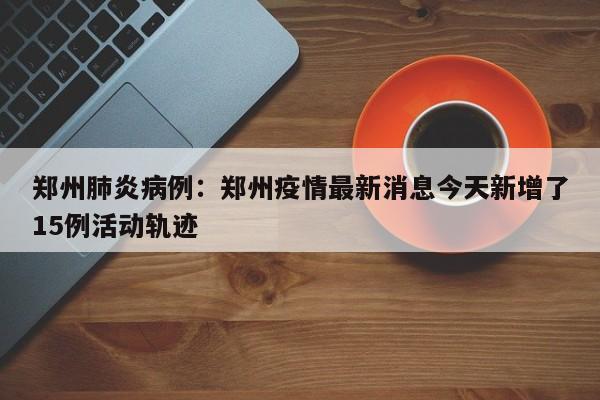郑州肺炎病例：郑州疫情最新消息今天新增了15例活动轨迹