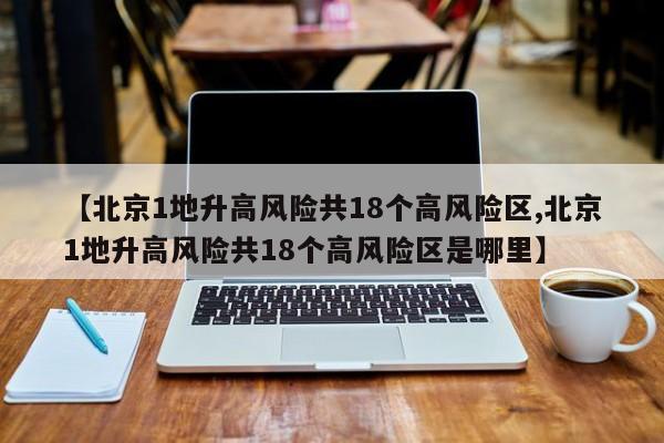 【北京1地升高风险共18个高风险区,北京1地升高风险共18个高风险区是哪里】