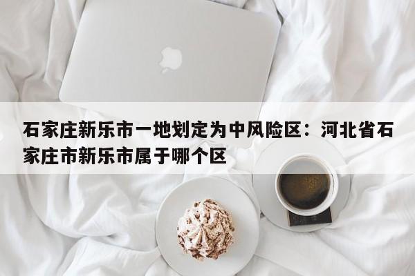 石家庄新乐市一地划定为中风险区:河北省石家庄市新乐市属于哪个区