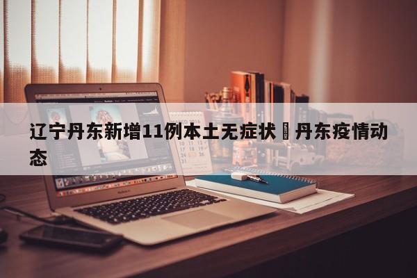 辽宁丹东新增11例本土无症状›丹东疫情动态