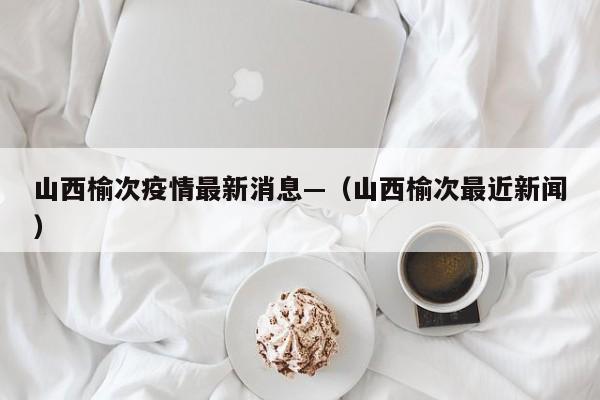 山西榆次疫情最新消息—（山西榆次最近新闻）