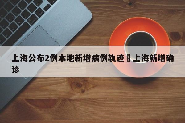 上海公布2例本地新增病例轨迹›上海新增确诊