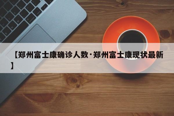 【郑州富士康确诊人数·郑州富士康现状最新】