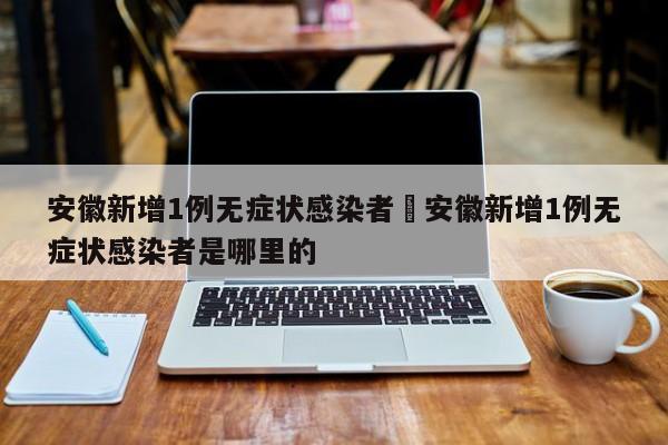 安徽新增1例无症状感染者›安徽新增1例无症状感染者是哪里的
