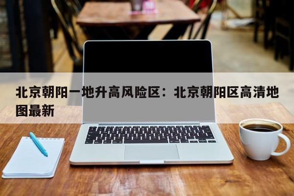 北京朝阳一地升高风险区:北京朝阳区高清地图最新