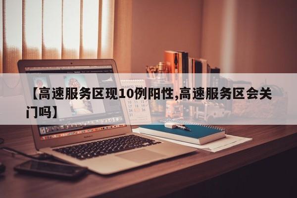 【高速服务区现10例阳性,高速服务区会关门吗】