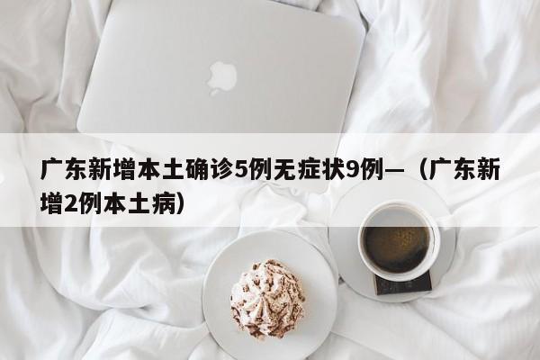 广东新增本土确诊5例无症状9例—(广东新增2例本土病)