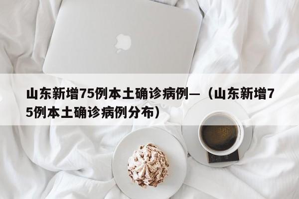山东新增75例本土确诊病例—（山东新增75例本土确诊病例分布）