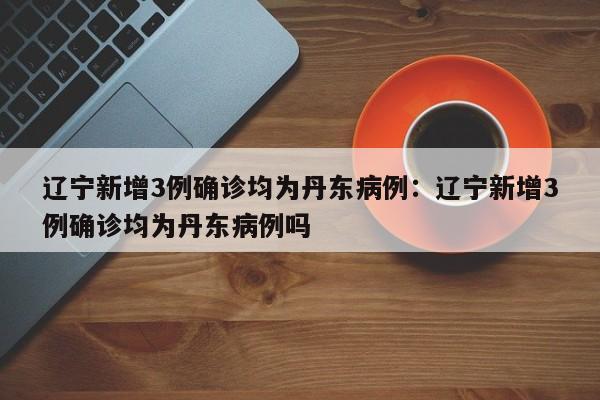 辽宁新增3例确诊均为丹东病例:辽宁新增3例确诊均为丹东病例吗