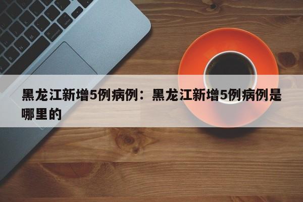 黑龙江新增5例病例：黑龙江新增5例病例是哪里的