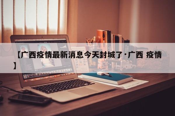 【广西疫情最新消息今天封城了·广西 疫情】