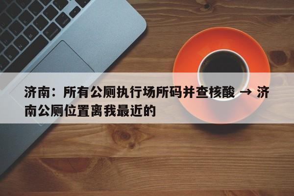 济南：所有公厕执行场所码并查核酸 → 济南公厕位置离我最近的