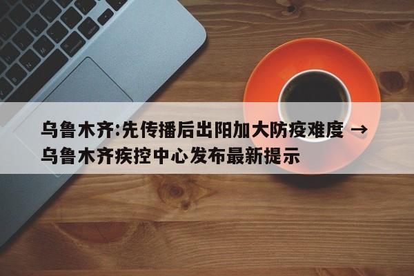 乌鲁木齐:先传播后出阳加大防疫难度 → 乌鲁木齐疾控中心发布最新提示