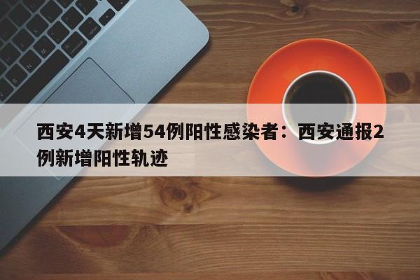 西安4天新增54例阳性感染者:西安通报2例新增阳性轨迹