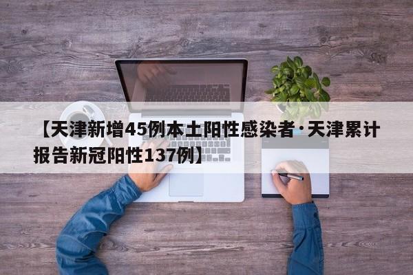 【天津新增45例本土阳性感染者·天津累计报告新冠阳性137例】