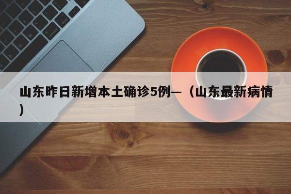 山东昨日新增本土确诊5例—(山东最新病情)