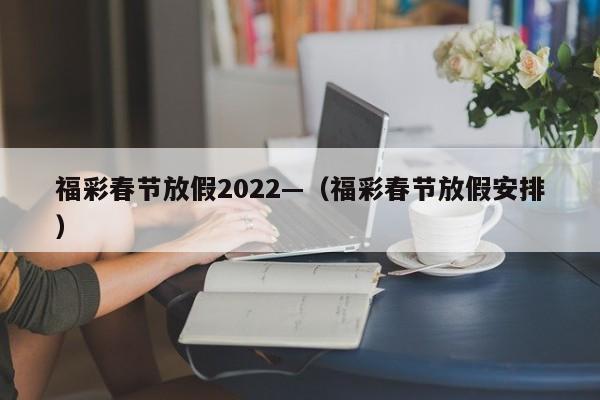 福彩春节放假2022—（福彩春节放假安排）