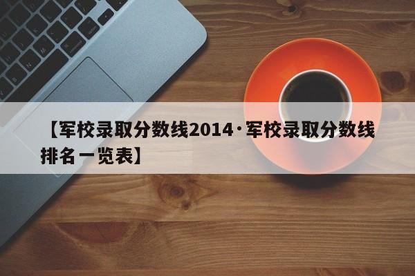 【军校录取分数线2014·军校录取分数线排名一览表】