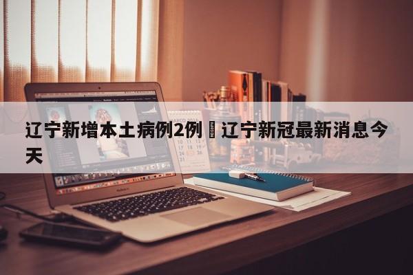 辽宁新增本土病例2例›辽宁新冠最新消息今天