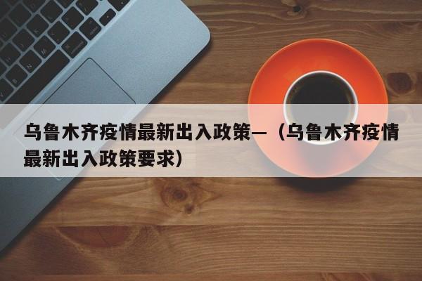 乌鲁木齐疫情最新出入政策—（乌鲁木齐疫情最新出入政策要求）