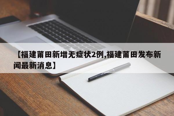 【福建莆田新增无症状2例,福建莆田发布新闻最新消息】