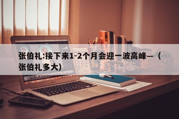 张伯礼:接下来1-2个月会迎一波高峰—（张伯礼多大）