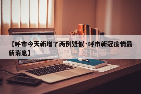 【呼市今天新增了两例疑似·呼市新冠疫情最新消息】