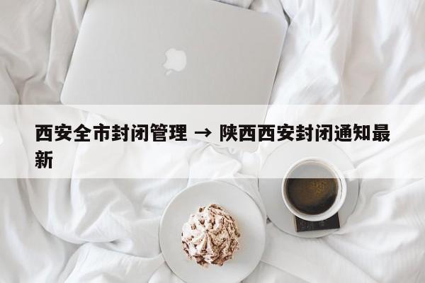 西安全市封闭管理 → 陕西西安封闭通知最新