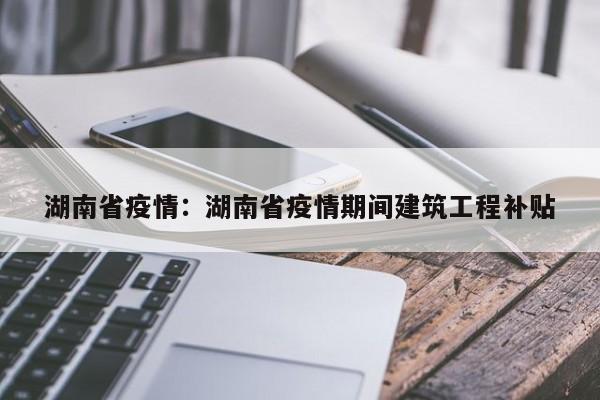 湖南省疫情:湖南省疫情期间建筑工程补贴
