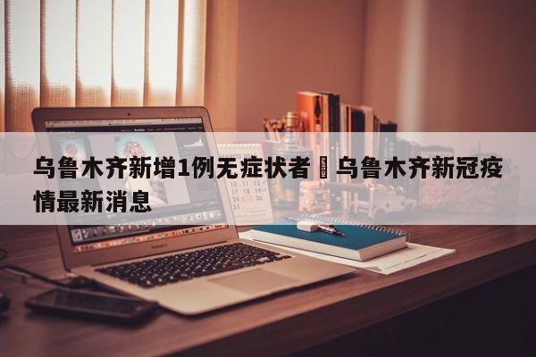 乌鲁木齐新增1例无症状者›乌鲁木齐新冠疫情最新消息