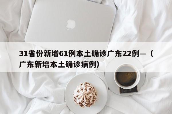 31省份新增61例本土确诊广东22例—（广东新增本土确诊病例）