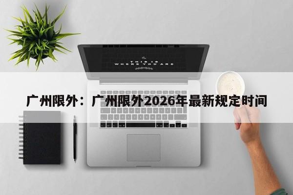 广州限外:广州限外2026年最新规定时间