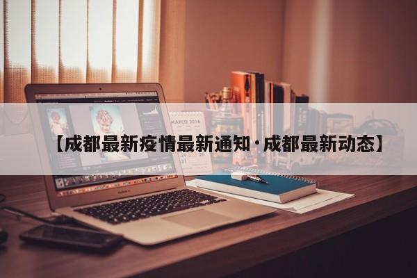 【成都最新疫情最新通知·成都最新动态】