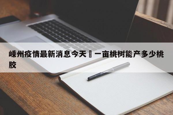 嵊州疫情最新消息今天›一亩桃树能产多少桃胶