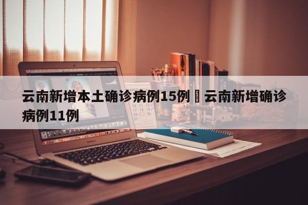 云南新增本土确诊病例15例›云南新增确诊病例11例