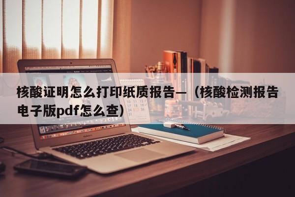 核酸证明怎么打印纸质报告—（核酸检测报告电子版pdf怎么查）