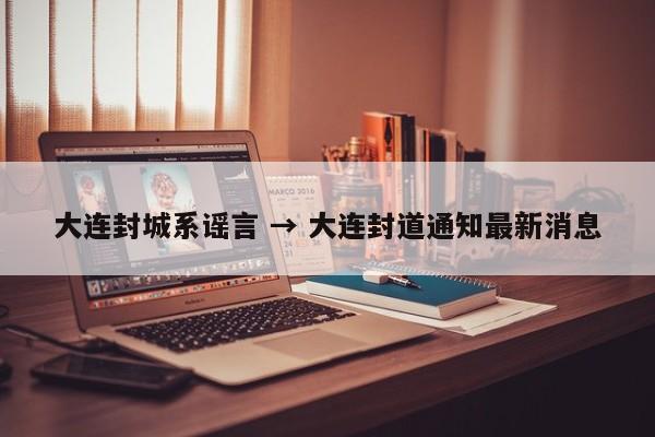 大连封城系谣言 → 大连封道通知最新消息