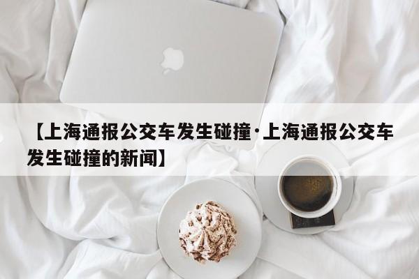 【上海通报公交车发生碰撞·上海通报公交车发生碰撞的新闻】