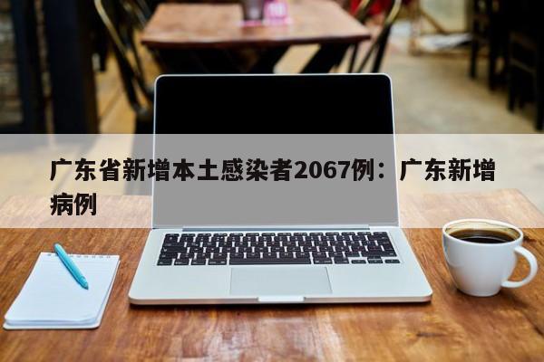 广东省新增本土感染者2067例：广东新增病例