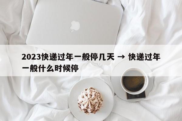 2023快递过年一般停几天 → 快递过年一般什么时候停