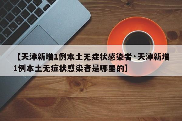 【天津新增1例本土无症状感染者·天津新增1例本土无症状感染者是哪里的】