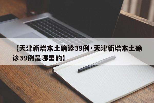 【天津新增本土确诊39例·天津新增本土确诊39例是哪里的】