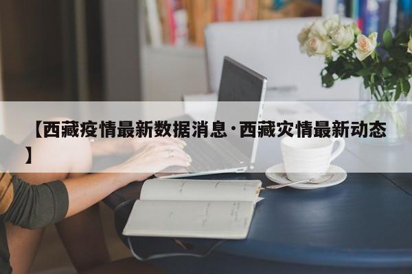 【西藏疫情最新数据消息·西藏灾情最新动态】
