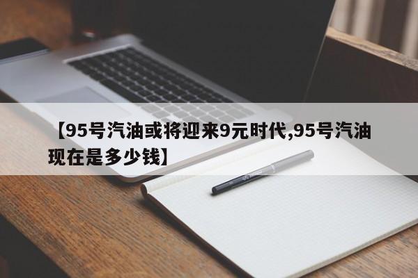 【95号汽油或将迎来9元时代,95号汽油现在是多少钱】