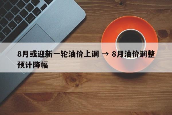 8月或迎新一轮油价上调 → 8月油价调整预计降幅